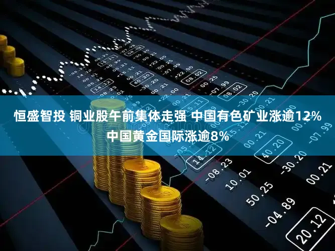 恒盛智投 铜业股午前集体走强 中国有色矿业涨逾12%中国黄金国际涨逾8%