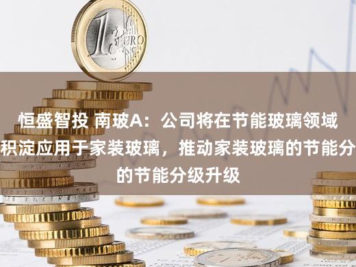 恒盛智投 南玻A：公司将在节能玻璃领域的技术积淀应用于家装玻璃，推动家装玻璃的节能分级升级