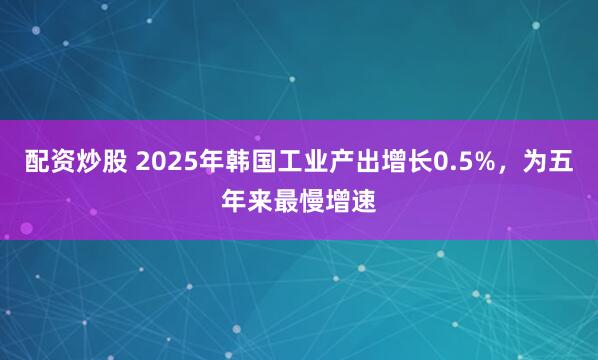 配资炒股 2025年韩国工业产出增长0.5%,为五年来最慢增速