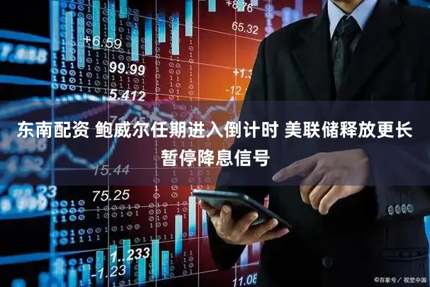 东南配资 鲍威尔任期进入倒计时 美联储释放更长暂停降息信号