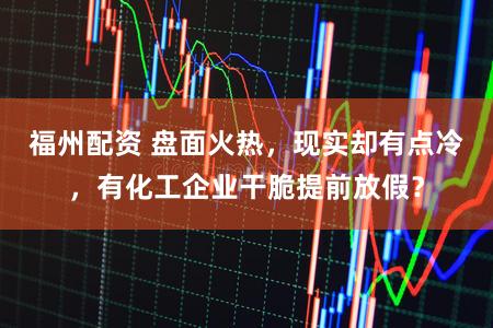 福州配资 盘面火热，现实却有点冷，有化工企业干脆提前放假？