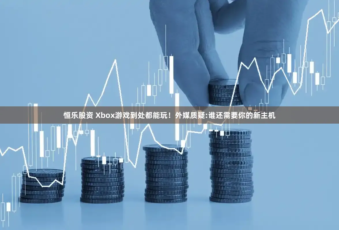 恒乐股资 Xbox游戏到处都能玩！外媒质疑:谁还需要你的新主机