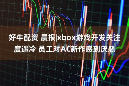 好牛配资 晨报|xbox游戏开发关注度遇冷 员工对AC新作感到厌恶