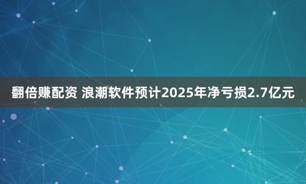 翻倍赚配资 浪潮软件预计2025年净亏损2.7亿元