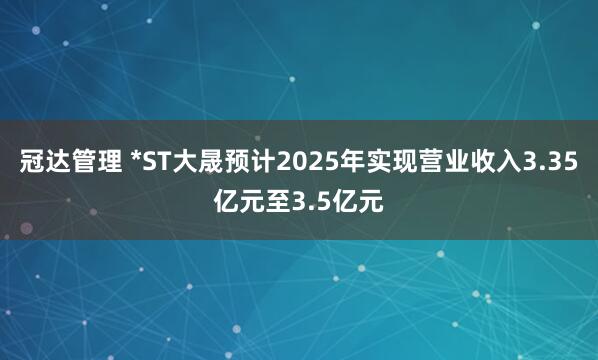 冠达管理 *ST大晟预计2025年实现营业收入3.35亿元至3.5亿元