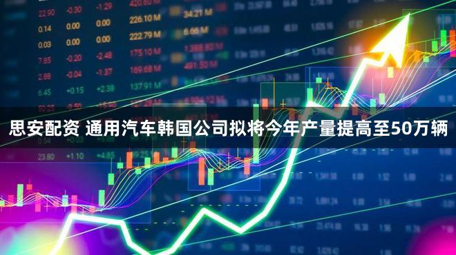 思安配资 通用汽车韩国公司拟将今年产量提高至50万辆