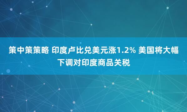 策中策策略 印度卢比兑美元涨1.2% 美国将大幅下调对印度商品关税