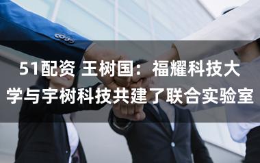 51配资 王树国：福耀科技大学与宇树科技共建了联合实验室