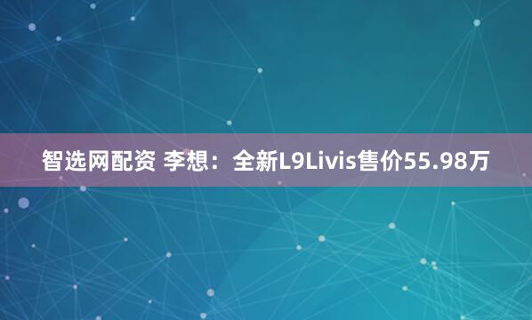 智选网配资 李想：全新L9Livis售价55.98万