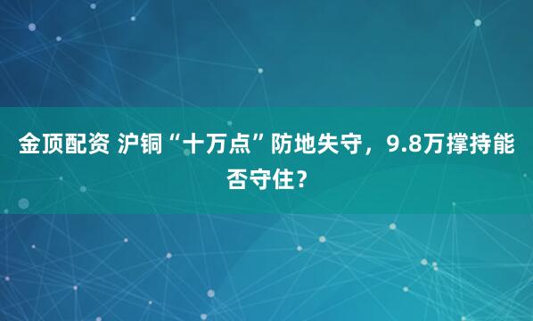 金顶配资 沪铜“十万点”防地失守，9.8万撑持能否守住？