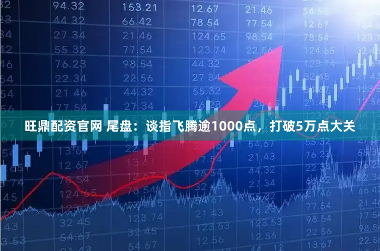 旺鼎配资官网 尾盘:谈指飞腾逾1000点,打破5万点大关