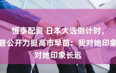 恒泰配资 日本大选倒计时,特朗普公开力挺高市早苗:我对她印象长远