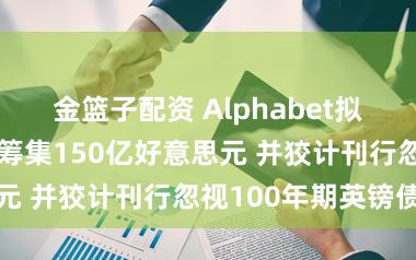 金篮子配资 Alphabet拟发好意思元债筹集150亿好意思元 并狡计刊行忽视100年期英镑债