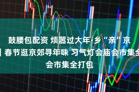 鼓腰包配资 烦嚣过大年·乡“亲”京郊行｜春节逛京郊寻年味 习气灯会庙会市集全打包