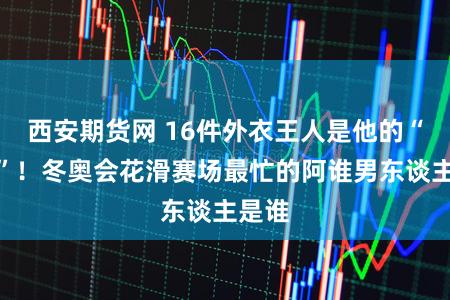 西安期货网 16件外衣王人是他的“工装”！冬奥会花滑赛场最忙的阿谁男东谈主是谁
