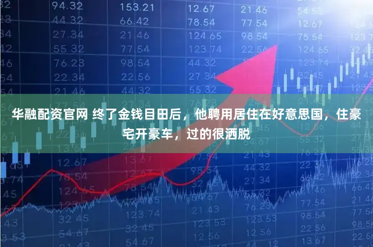 华融配资官网 终了金钱目田后，他聘用居住在好意思国，住豪宅开豪车，过的很洒脱