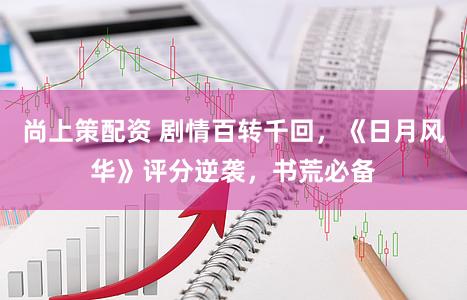 尚上策配资 剧情百转千回，《日月风华》评分逆袭，书荒必备