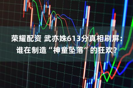 荣耀配资 武亦姝613分真相刷屏：谁在制造“神童坠落”的狂欢？