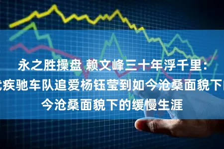 永之胜操盘 赖文峰三十年浮千里：从九十年代疾驰车队追爱杨钰莹到如今沧桑面貌下的缓慢生涯