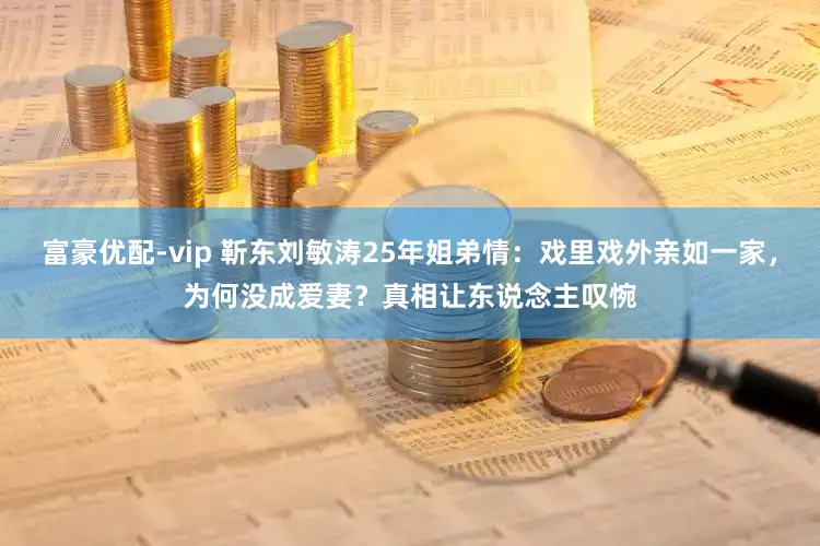 富豪优配-vip 靳东刘敏涛25年姐弟情：戏里戏外亲如一家，为何没成爱妻？真相让东说念主叹惋