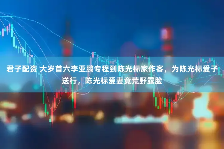 君子配资 大岁首六李亚鹏专程到陈光标家作客，为陈光标爱子送行，陈光标爱妻竟荒野露脸