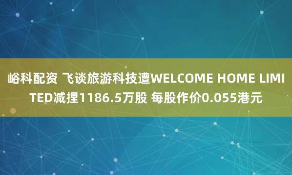 峪科配资 飞谈旅游科技遭WELCOME HOME LIMITED减捏1186.5万股 每股作价0.055港元
