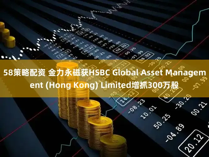 58策略配资 金力永磁获HSBC Global Asset Management (Hong Kong) Limited增抓300万股