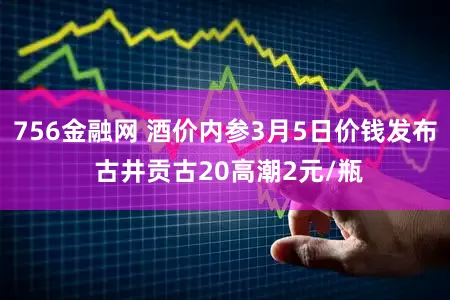 756金融网 酒价内参3月5日价钱发布 古井贡古20高潮2元/瓶