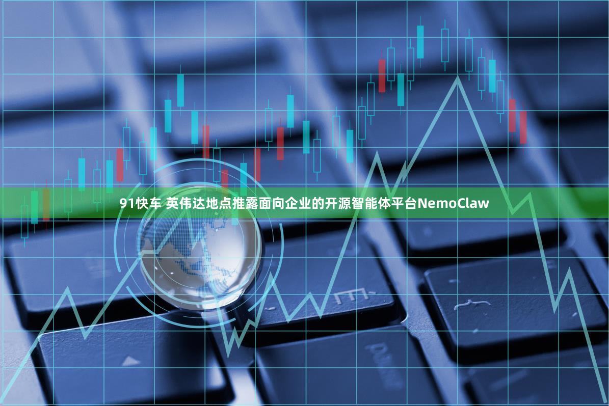 91快车 英伟达地点推露面向企业的开源智能体平台NemoClaw