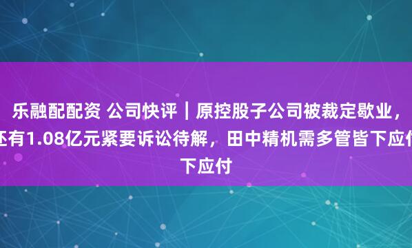 乐融配配资 公司快评︱原控股子公司被裁定歇业，还有1.08亿元紧要诉讼待解，田中精机需多管皆下应付