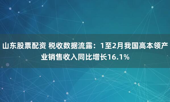 山东股票配资 税收数据流露：1至2月我国高本领产业销售收入同比增长16.1%