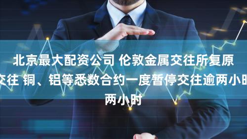 北京最大配资公司 伦敦金属交往所复原交往 铜、铝等悉数合约一度暂停交往逾两小时