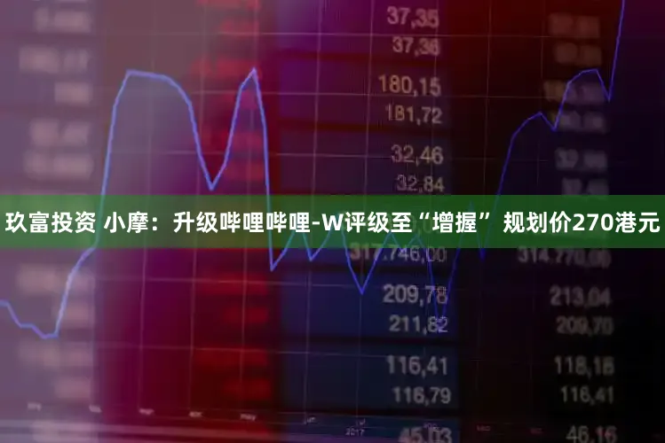 玖富投资 小摩：升级哔哩哔哩-W评级至“增握” 规划价270港元