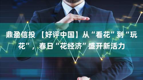 鼎盈信投 【好评中国】从“看花”到“玩花”，春日“花经济”盛开新活力