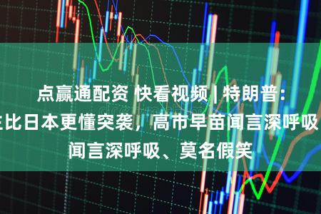 点赢通配资 快看视频 | 特朗普:莫得东谈主比日本更懂突袭,高市早苗闻言深呼吸、莫名假笑