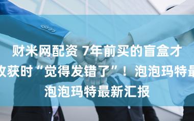 财米网配资 7年前买的盲盒才发货，收获时“觉得发错了”！泡泡玛特最新汇报