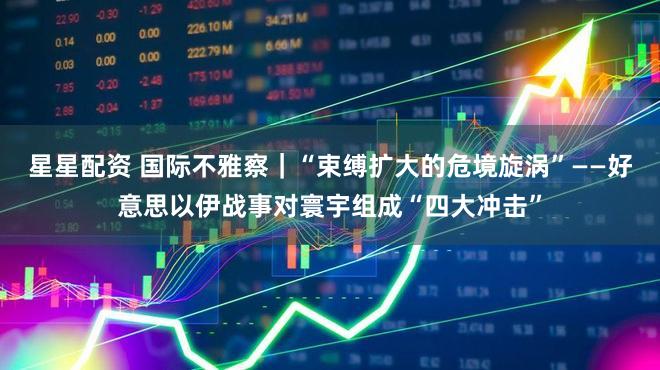 星星配资 国际不雅察｜“束缚扩大的危境旋涡”——好意思以伊战事对寰宇组成“四大冲击”