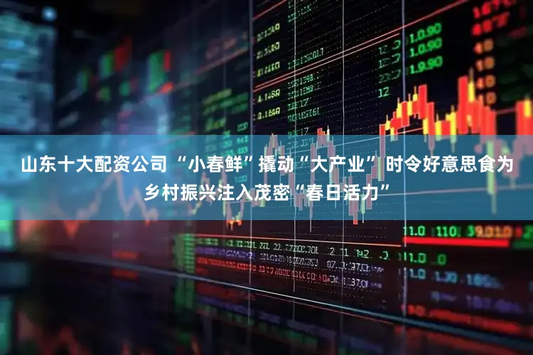 山东十大配资公司 “小春鲜”撬动“大产业” 时令好意思食为乡村振兴注入茂密“春日活力”