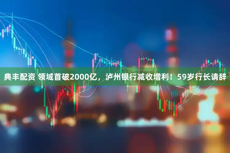典丰配资 领域首破2000亿，泸州银行减收增利！59岁行长请辞