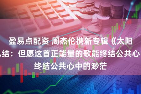盈易点配资 周杰伦携新专辑《太阳之子》总结:但愿这首正能量的歌能终结公共心中的渺茫