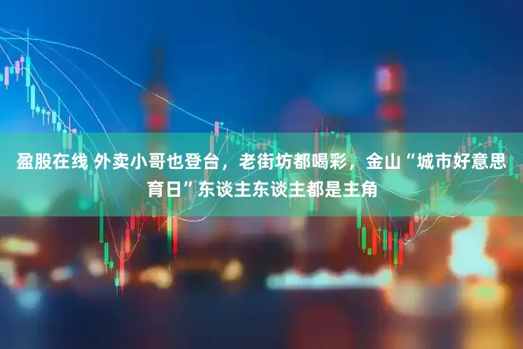 盈股在线 外卖小哥也登台,老街坊都喝彩,金山“城市好意思育日”东谈主东谈主都是主角