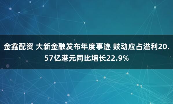 金鑫配资 大新金融发布年度事迹 鼓动应占溢利20.57亿港元同比增长22.9%