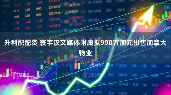 升利配配资 寰宇汉文媒体附庸拟990万加元出售加拿大物业