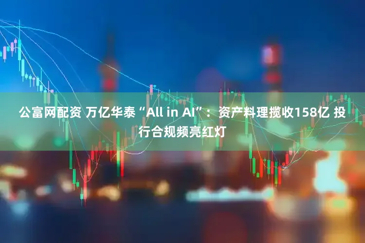 公富网配资 万亿华泰“All in AI”:资产料理揽收158亿 投行合规频亮红灯