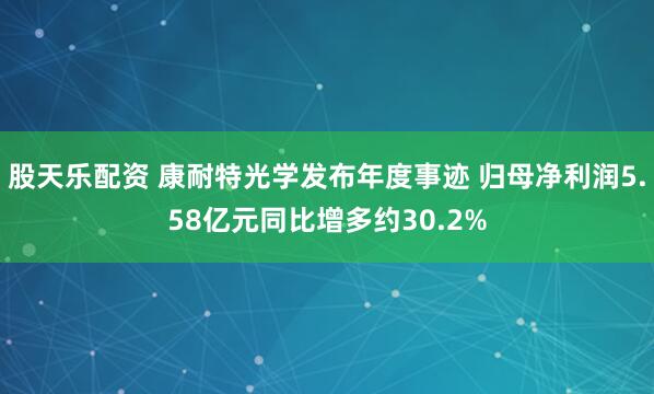 股天乐配资 康耐特光学发布年度事迹 归母净利润5.58亿元同比增多约30.2%
