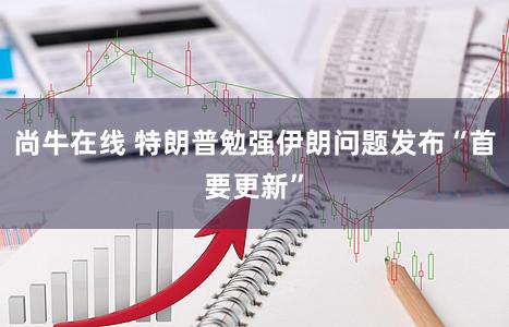 尚牛在线 特朗普勉强伊朗问题发布“首要更新”
