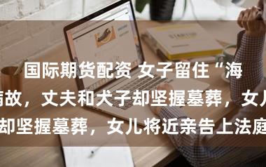 国际期货配资 女子留住“海葬”灌音后病故,丈夫和犬子却坚握墓葬,女儿将近亲告上法庭