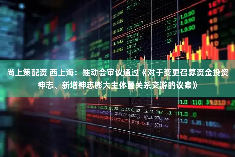 尚上策配资 西上海：推动会审议通过《对于变更召募资金投资神志、新增神志膨大主体暨关系交游的议案》