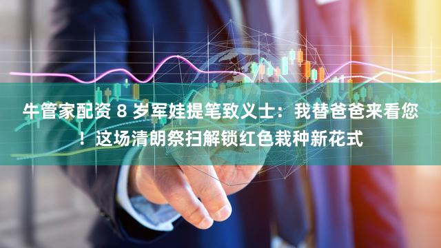 牛管家配资 8 岁军娃提笔致义士：我替爸爸来看您！这场清朗祭扫解锁红色栽种新花式