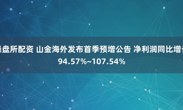 操盘所配资 山金海外发布首季预增公告 净利润同比增长94.57%~107.54%
